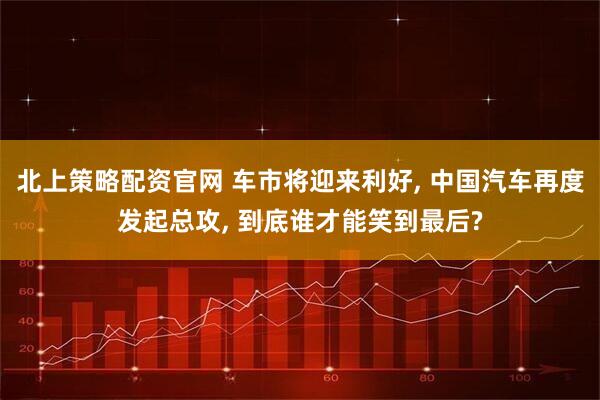北上策略配资官网 车市将迎来利好, 中国汽车再度发起总攻, 到底谁才能笑到最后?