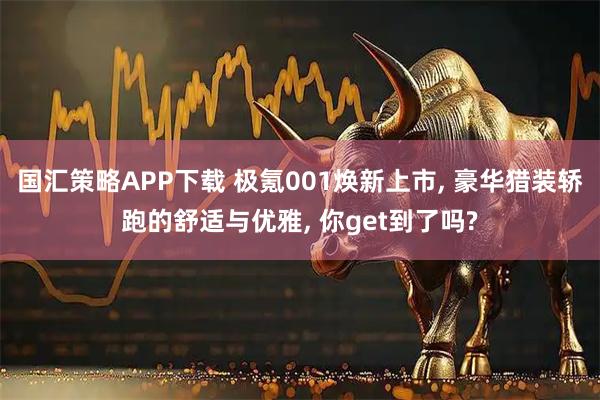 国汇策略APP下载 极氪001焕新上市, 豪华猎装轿跑的舒适与优雅, 你get到了吗?