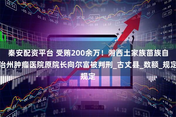 秦安配资平台 受贿200余万！湘西土家族苗族自治州肿瘤医院原院长向尔富被判刑_古丈县_数额_规定