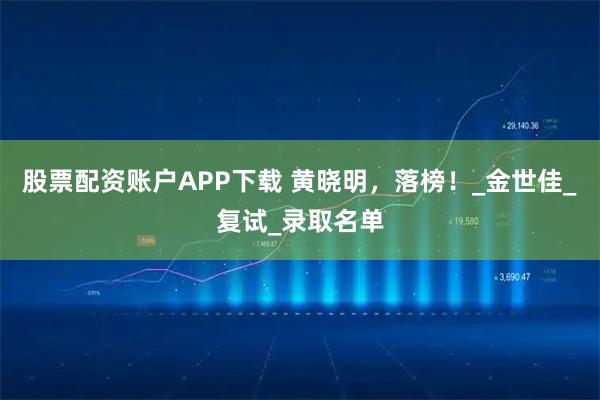 股票配资账户APP下载 黄晓明，落榜！_金世佳_复试_录取名单