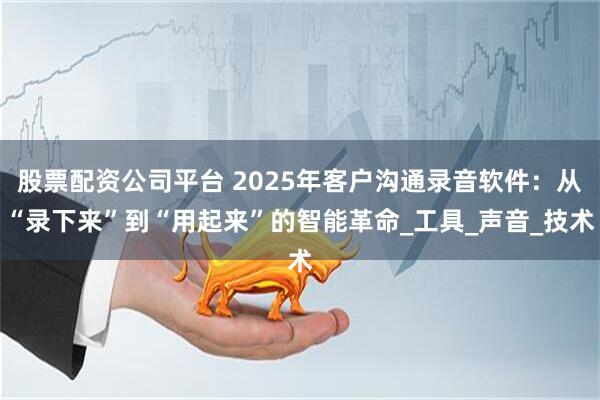 股票配资公司平台 2025年客户沟通录音软件：从“录下来”到“用起来”的智能革命_工具_声音_技术
