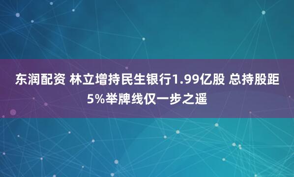 东润配资 林立增持民生银行1.99亿股 总持股距5%举牌线仅一步之遥