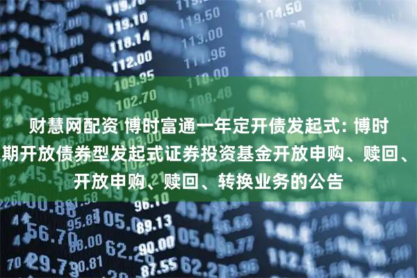 财慧网配资 博时富通一年定开债发起式: 博时富通纯债一年定期开放债券型发起式证券投资基金开放申购、赎回、转换业务的公告
