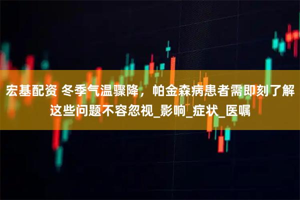 宏基配资 冬季气温骤降，帕金森病患者需即刻了解这些问题不容忽视_影响_症状_医嘱
