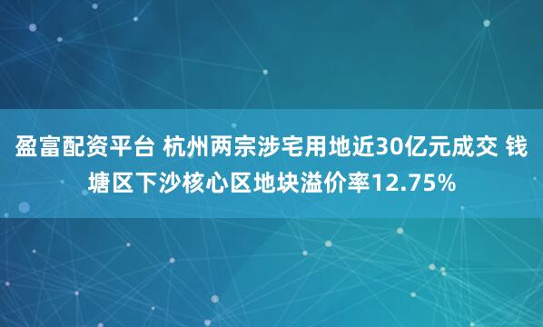 盈富配资平台 杭州两宗涉宅用地近30亿元成交 钱塘区下沙核心区地块溢价率12.75%