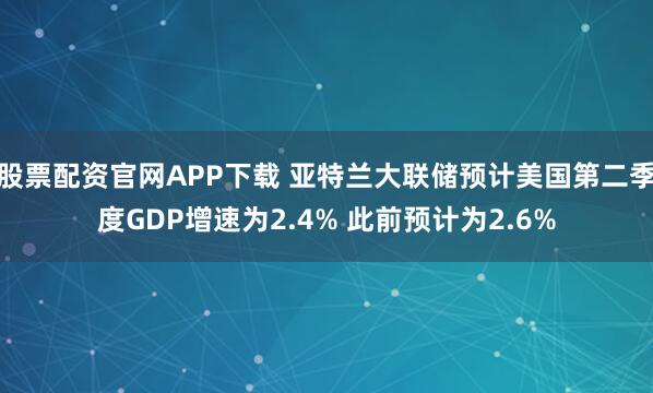 股票配资官网APP下载 亚特兰大联储预计美国第二季度GDP增速为2.4% 此前预计为2.6%