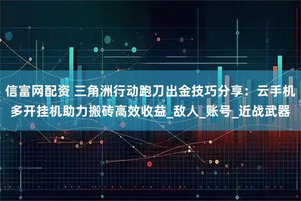 信富网配资 三角洲行动跑刀出金技巧分享：云手机多开挂机助力搬砖高效收益_敌人_账号_近战武器
