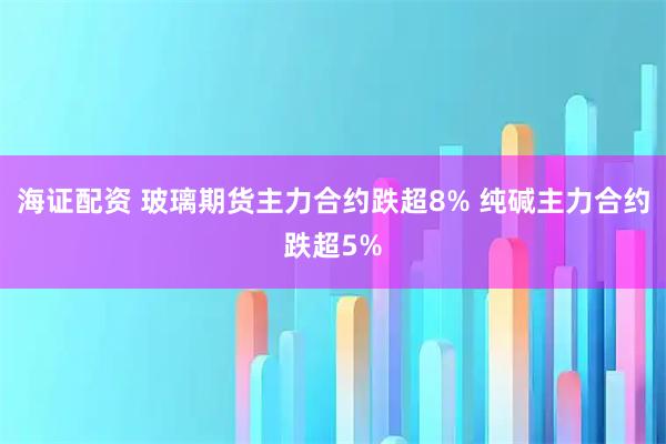 海证配资 玻璃期货主力合约跌超8% 纯碱主力合约跌超5%