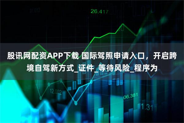 股讯网配资APP下载 国际驾照申请入口,开启跨境自驾新方式_证件_等待风险_程序为