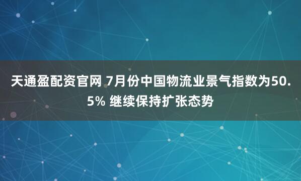 天通盈配资官网 7月份中国物流业景气指数为50.5% 继续保持扩张态势