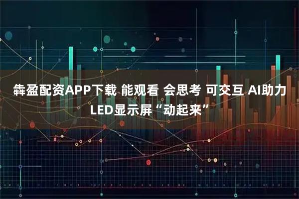 犇盈配资APP下载 能观看 会思考 可交互 AI助力LED显示屏“动起来”