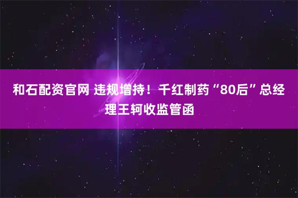 和石配资官网 违规增持！千红制药“80后”总经理王轲收监管函