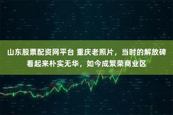 山东股票配资网平台 重庆老照片，当时的解放碑看起来朴实无华，如今成繁荣商业区