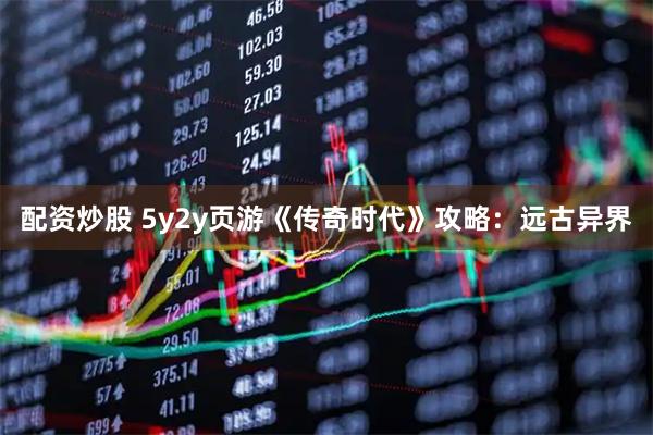 配资炒股 5y2y页游《传奇时代》攻略：远古异界