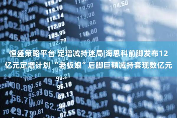 恒盛策略平台 定增减持迷局|海思科前脚发布12亿元定增计划 “老板娘”后脚巨额减持套现数亿元