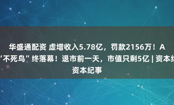 华盛通配资 虚增收入5.78亿，罚款2156万！A股“不死鸟”终落幕！退市前一天，市值只剩5亿 | 资本纪事