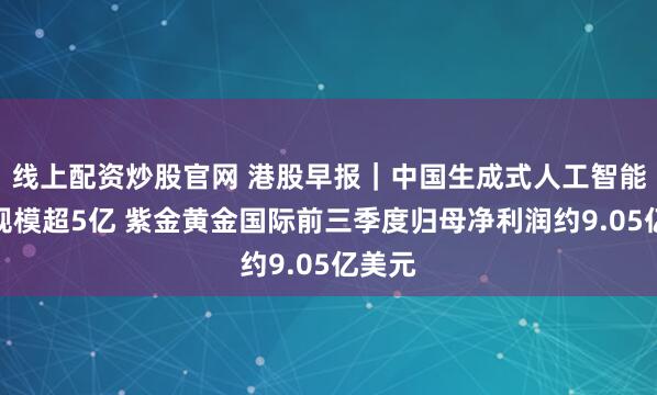 线上配资炒股官网 港股早报｜中国生成式人工智能用户规模超5亿 紫金黄金国际前三季度归母净利润约9.05亿美元
