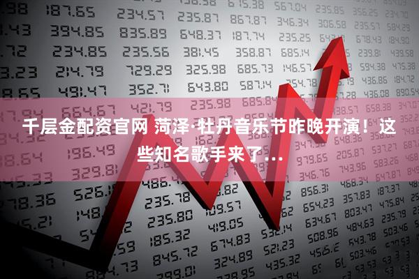 千层金配资官网 菏泽·牡丹音乐节昨晚开演!这些知名歌手来了…