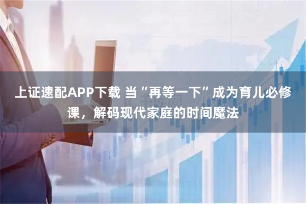 上证速配APP下载 当“再等一下”成为育儿必修课，解码现代家庭的时间魔法