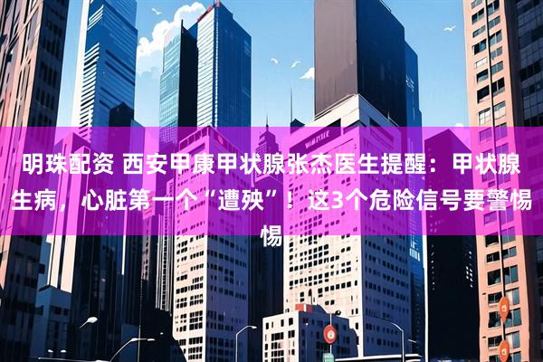 明珠配资 西安甲康甲状腺张杰医生提醒：甲状腺生病，心脏第一个“遭殃”！这3个危险信号要警惕