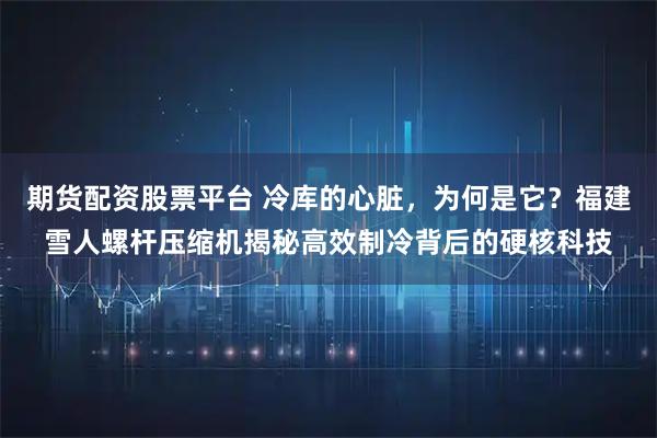 期货配资股票平台 冷库的心脏，为何是它？福建雪人螺杆压缩机揭秘高效制冷背后的硬核科技