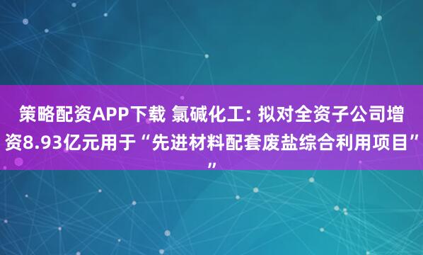 策略配资APP下载 氯碱化工: 拟对全资子公司增资8.93亿元用于“先进材料配套废盐综合利用项目”