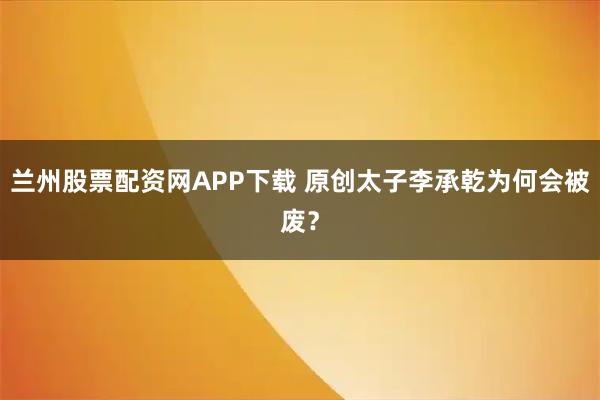 兰州股票配资网APP下载 原创太子李承乾为何会被废？