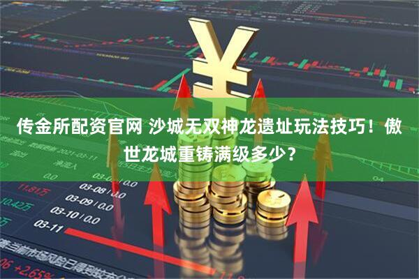 传金所配资官网 沙城无双神龙遗址玩法技巧！傲世龙城重铸满级多少？