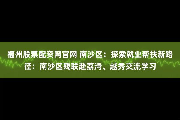 福州股票配资网官网 南沙区：探索就业帮扶新路径：南沙区残联赴荔湾、越秀交流学习