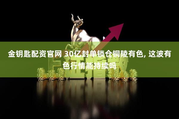 金钥匙配资官网 30亿封单锁仓铜陵有色, 这波有色行情能持续吗