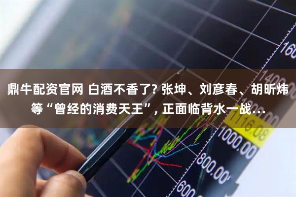 鼎牛配资官网 白酒不香了? 张坤、刘彦春、胡昕炜等“曾经的消费天王”, 正面临背水一战…