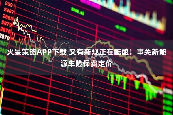 火星策略APP下载 又有新规正在酝酿！事关新能源车险保费定价