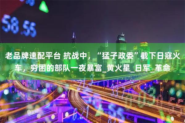 老品牌速配平台 抗战中，“猛子政委”截下日寇火车，穷困的部队一夜暴富_黄火星_日军_革命