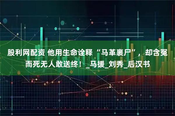 股利网配资 他用生命诠释 “马革裹尸”，却含冤而死无人敢送终！_马援_刘秀_后汉书