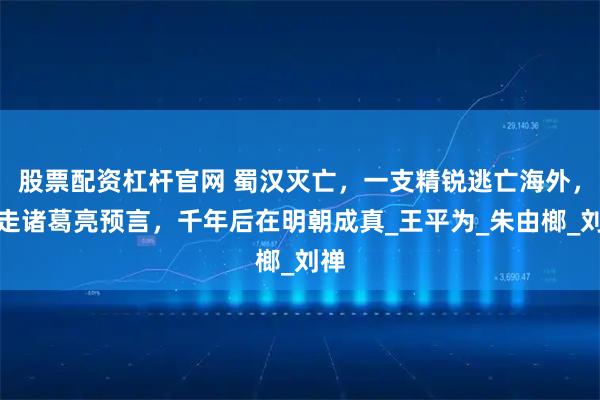 股票配资杠杆官网 蜀汉灭亡，一支精锐逃亡海外，带走诸葛亮预言，千年后在明朝成真_王平为_朱由榔_刘禅
