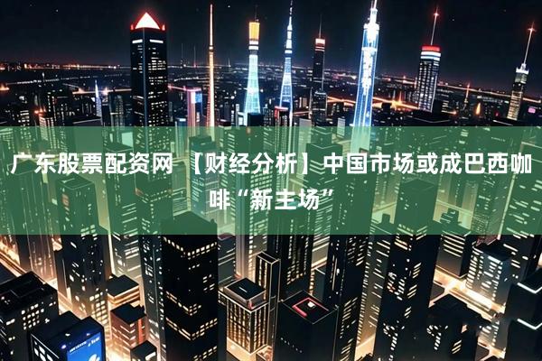 广东股票配资网 【财经分析】中国市场或成巴西咖啡“新主场”