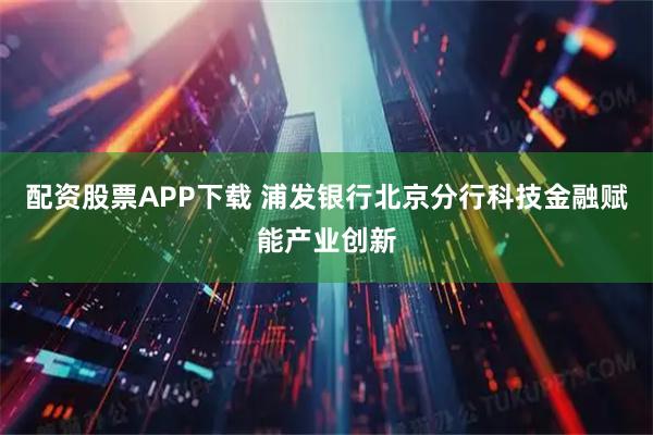 配资股票APP下载 浦发银行北京分行科技金融赋能产业创新