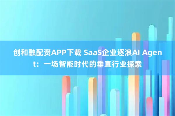 创和融配资APP下载 SaaS企业逐浪AI Agent：一场智能时代的垂直行业探索