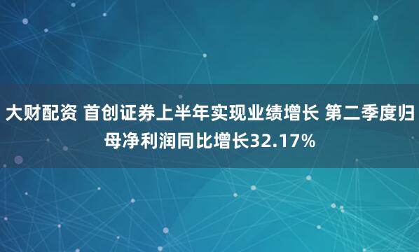 大财配资 首创证券上半年实现业绩增长 第二季度归母净利润同比增长32.17%