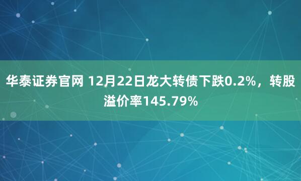 华泰证券官网 12月22日龙大转债下跌0.2%，转股溢价率145.79%