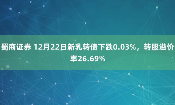 蜀商证券 12月22日新乳转债下跌0.03%，转股溢价率26.69%